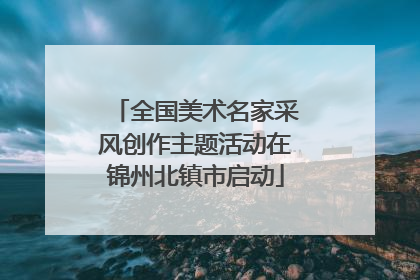全国美术名家采风创作主题活动在锦州北镇市启动